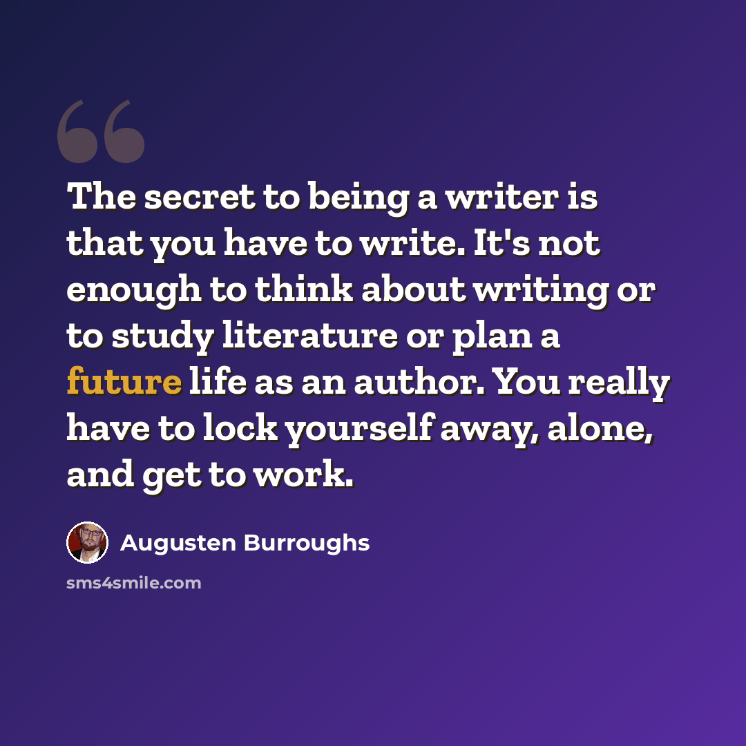 “The secret to being a writer is that you have to write. It's not enough to think about writing or to study literature or plan a future life as an author. You really have to lock yourself away, alone, and get to work.” quote by Augusten Burroughs