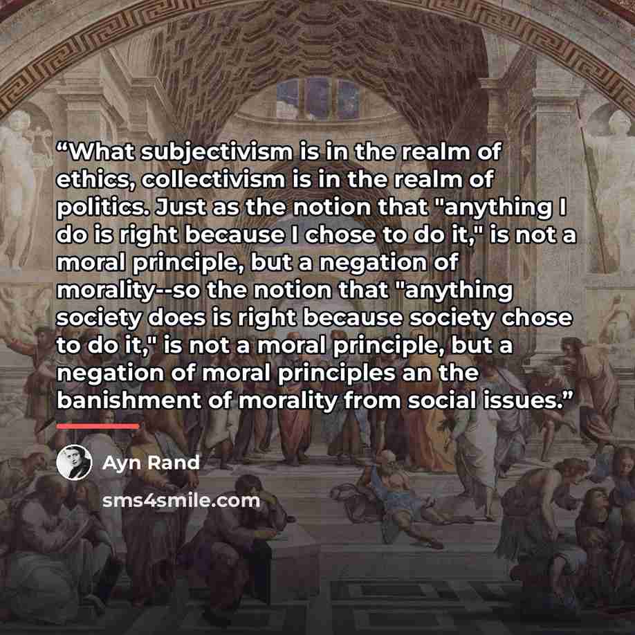 “What subjectivism is in the realm of ethics, collectivism is in the realm of politics. Just as the notion that "anything I do is right because I chose to do it," is not a moral principle, but a negation of morality--so the notion that "anything society does is right because society chose to do…” quote by Ayn Rand