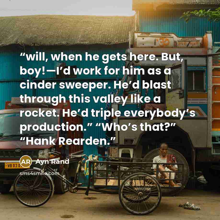“will, when he gets here. But, boy!—I’d work for him as a cinder sweeper. He’d blast through this valley like a rocket. He’d triple everybody’s production.” “Who’s that?” “Hank Rearden.” quote by Ayn Rand