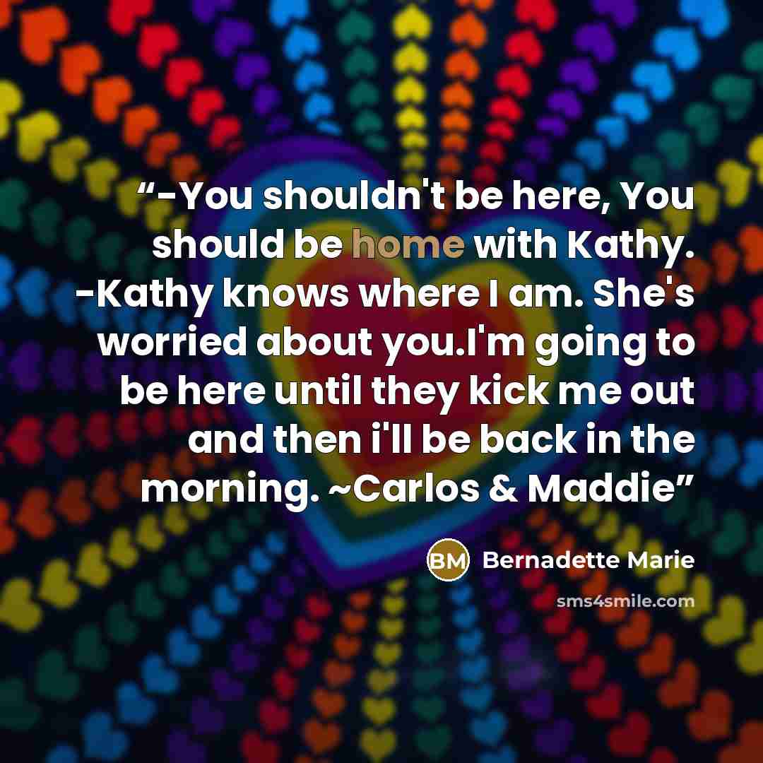“-You shouldn't be here, You should be home with Kathy. -Kathy knows where I am. She's worried about you.I'm going to be here until they kick me out and then i'll be back in the morning. ~Carlos & Maddie” quote by Bernadette Marie