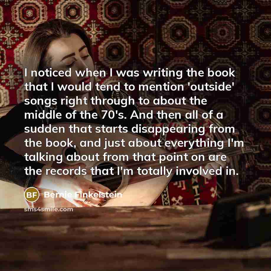 “I noticed when I was writing the book that I would tend to mention 'outside' songs right through to about the middle of the 70's. And then all of a sudden that starts disappearing from the book, and just about everything I'm talking about from that point on are the records that I'm totally…” quote by Bernie Finkelstein