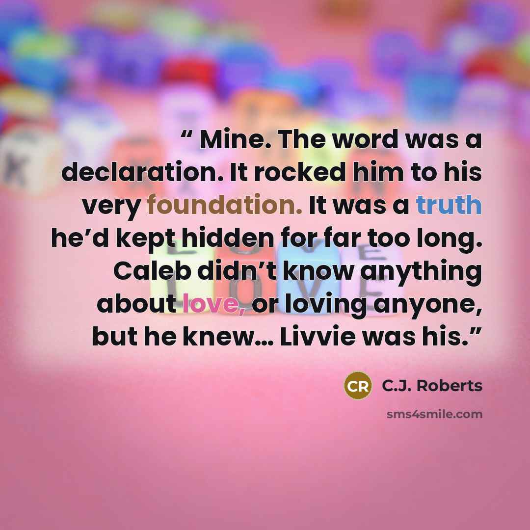 “Mine. The word was a declaration. It rocked him to his very foundation. It was a truth he’d kept hidden for far too long. Caleb didn’t know anything about love, or loving anyone, but he knew… Livvie was his.” quote by C.J. Roberts