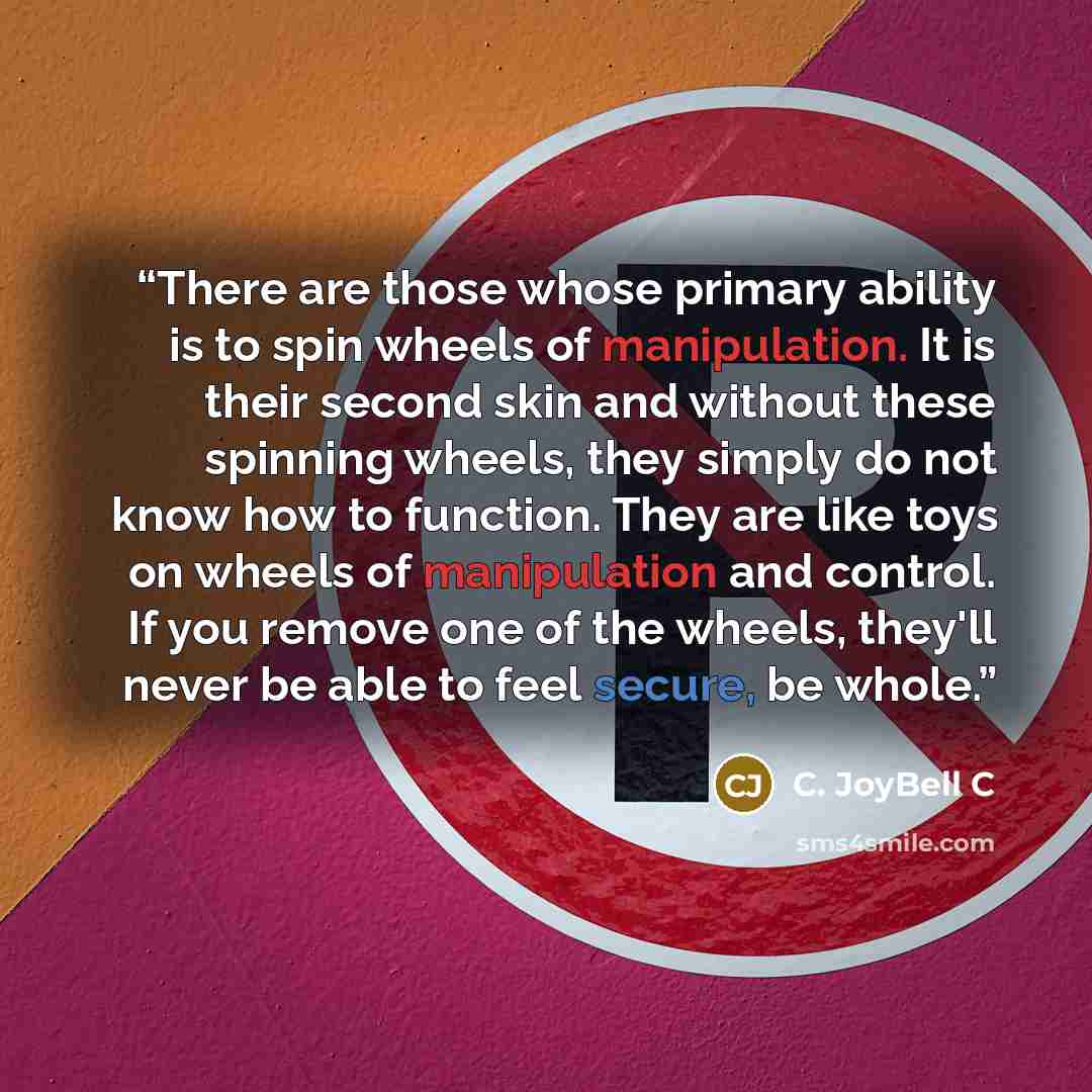 “There are those whose primary ability is to spin wheels of manipulation. It is their second skin and without these spinning wheels, they simply do not know how to function. They are like toys on wheels of manipulation and control. If you remove one of the wheels, they'll never be able to feel…” quote by C. JoyBell C