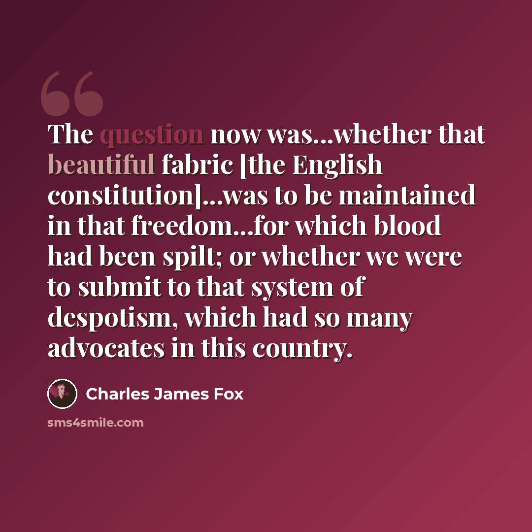 “The question now was...whether that beautiful fabric [the English constitution]...was to be maintained in that freedom...for which blood had been spilt; or whether we were to submit to that system of despotism, which had so many advocates in this country.” quote by Charles James Fox