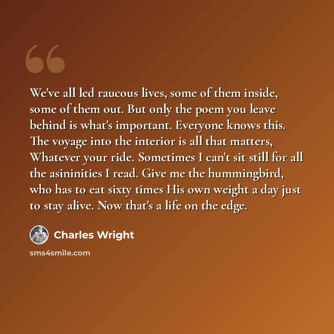 “We've all led raucous lives, some of them inside, some of them out. But only the poem you leave behind is what's important. Everyone knows this. The voyage into the interior is all that matters, Whatever your ride. Sometimes I can't sit still for all the asininities I read. Give me the…” quote by Charles Wright