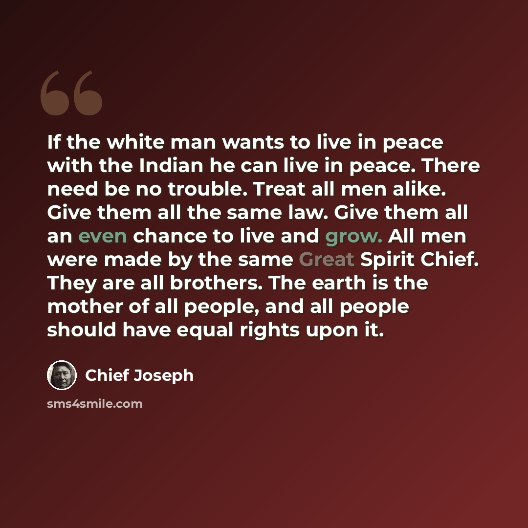 “If the white man wants to live in peace with the Indian he can live in peace. There need be no trouble. Treat all men alike. Give them all the same law. Give them all an even chance to live and grow. All men were made by the same Great Spirit Chief. They are all brothers. The earth is the mother…” quote by Chief Joseph