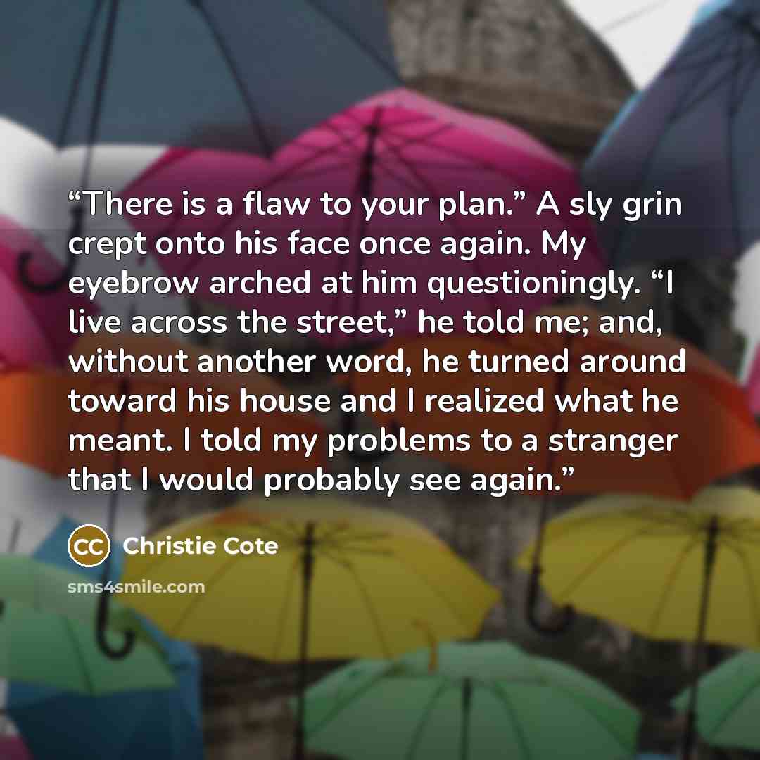 “There is a flaw to your plan.” A sly grin crept onto his face once again. My eyebrow arched at him questioningly. “I live across the street,” he told me; and, without another word, he turned around toward his house and I realized what he meant. I told my problems to a stranger that I would…” quote by Christie Cote