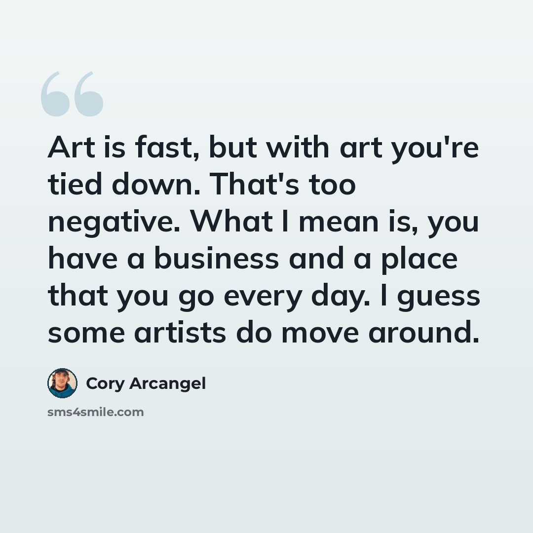 “Art is fast, but with art you're tied down. That's too negative. What I mean is, you have a business and a place that you go every day. I guess some artists do move around.” quote by Cory Arcangel