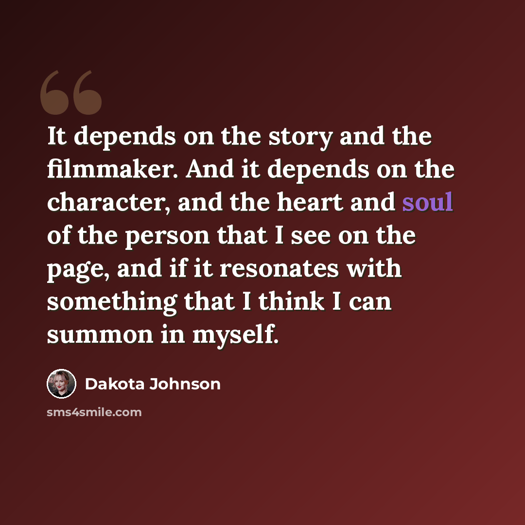 “It depends on the story and the filmmaker. And it depends on the character, and the heart and soul of the person that I see on the page, and if it resonates with something that I think I can summon in myself.” quote by Dakota Johnson