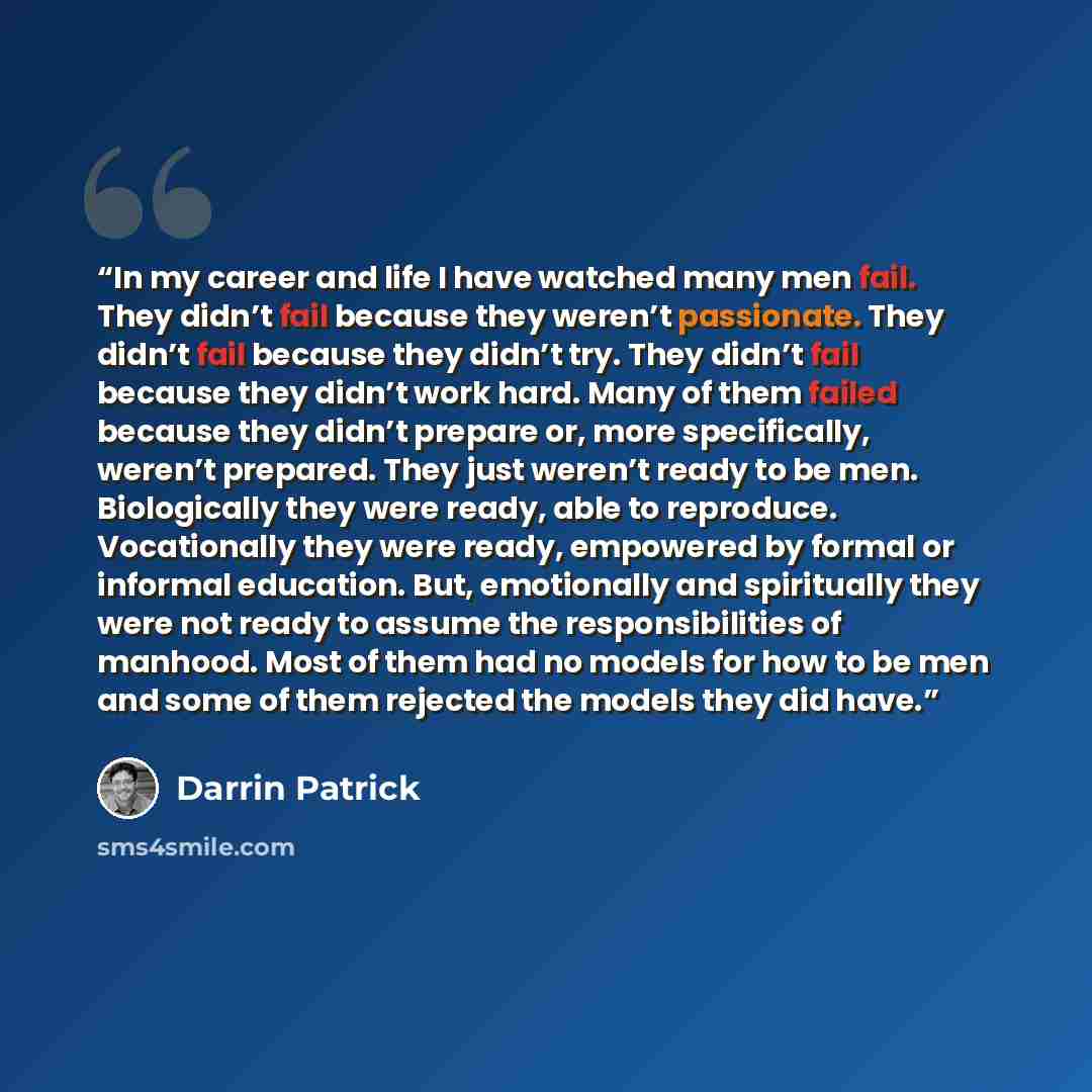 “In my career and life I have watched many men fail. They didn’t fail because they weren’t passionate. They didn’t fail because they didn’t try. They didn’t fail because they didn’t work hard. Many of them failed because they didn’t prepare or, more specifically, weren’t prepared. They just weren’t…” quote by Darrin Patrick