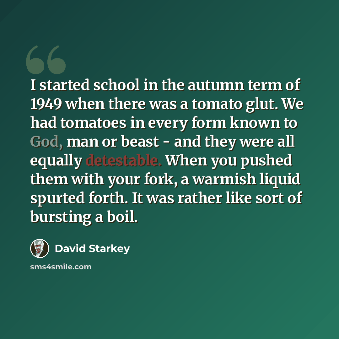 “I started school in the autumn term of 1949 when there was a tomato glut. We had tomatoes in every form known to God, man or beast - and they were all equally detestable. When you pushed them with your fork, a warmish liquid spurted forth. It was rather like sort of bursting a boil.” quote by David Starkey