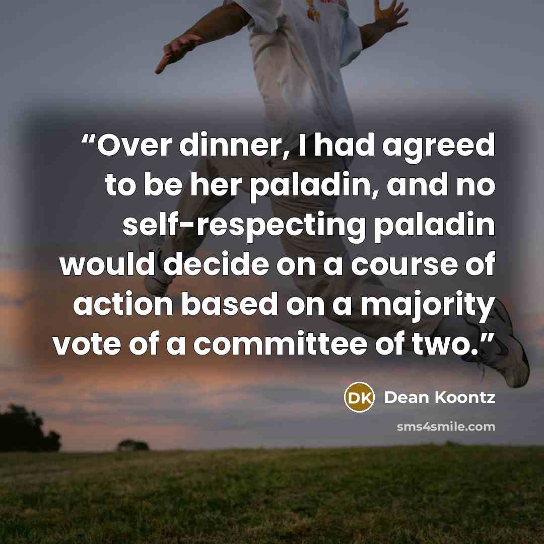 “Over dinner, I had agreed to be her paladin, and no self-respecting paladin would decide on a course of action based on a majority vote of a committee of two.” quote by Dean Koontz