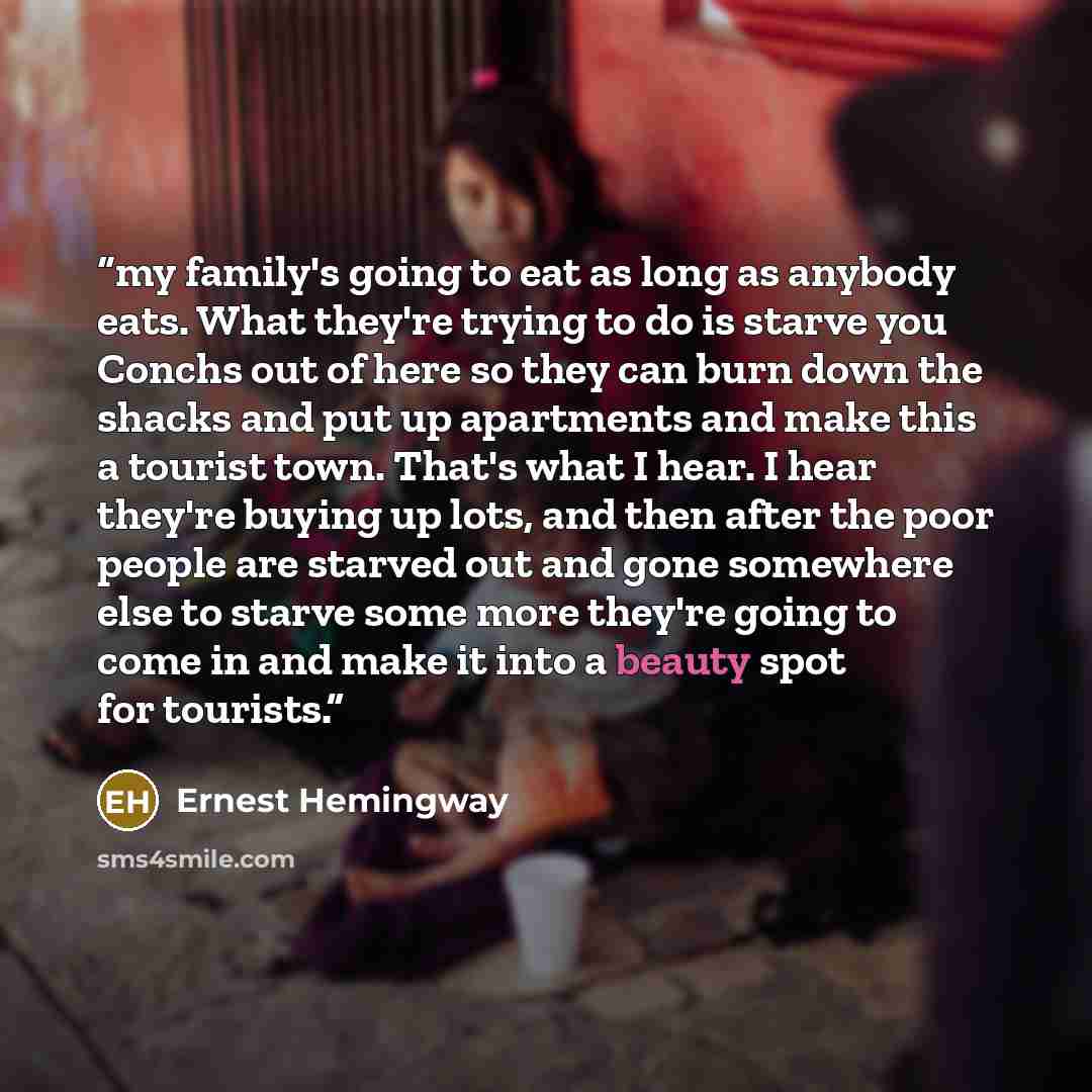 “my family's going to eat as long as anybody eats. What they're trying to do is starve you Conchs out of here so they can burn down the shacks and put up apartments and make this a tourist town. That's what I hear. I hear they're buying up lots, and then after the poor people are starved out and…” quote by Ernest Hemingway
