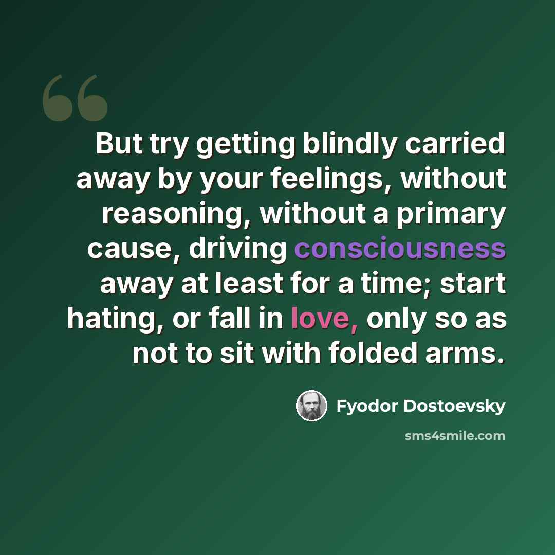 “But try getting blindly carried away by your feelings, without reasoning, without a primary cause, driving consciousness away at least for a time; start hating, or fall in love, only so as not to sit with folded arms.” quote by Fyodor Dostoevsky