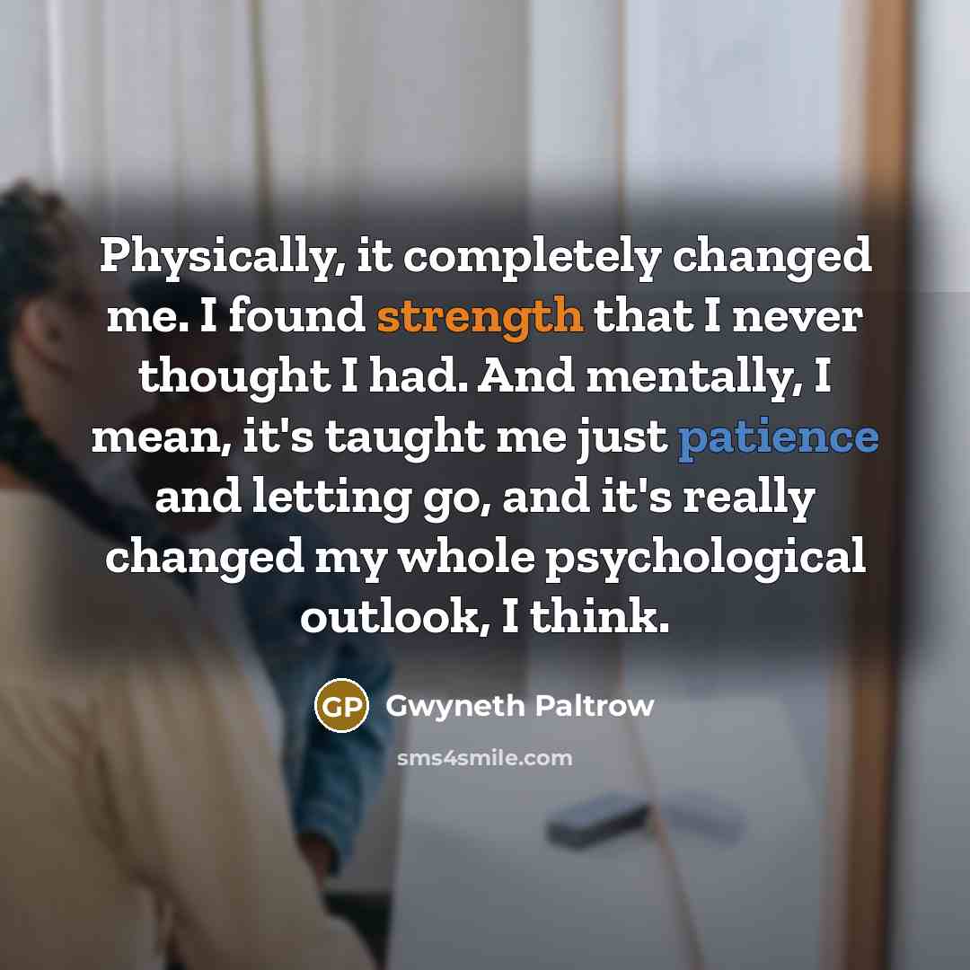 “Physically, it completely changed me. I found strength that I never thought I had. And mentally, I mean, it's taught me just patience and letting go, and it's really changed my whole psychological outlook, I think.” quote by Gwyneth Paltrow