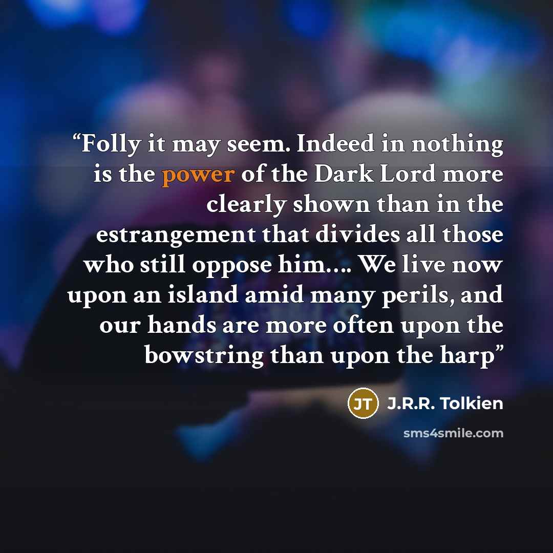 “Folly it may seem. Indeed in nothing is the power of the Dark Lord more clearly shown than in the estrangement that divides all those who still oppose him…. We live now upon an island amid many perils, and our hands are more often upon the bowstring than upon the harp” quote by J.R.R. Tolkien