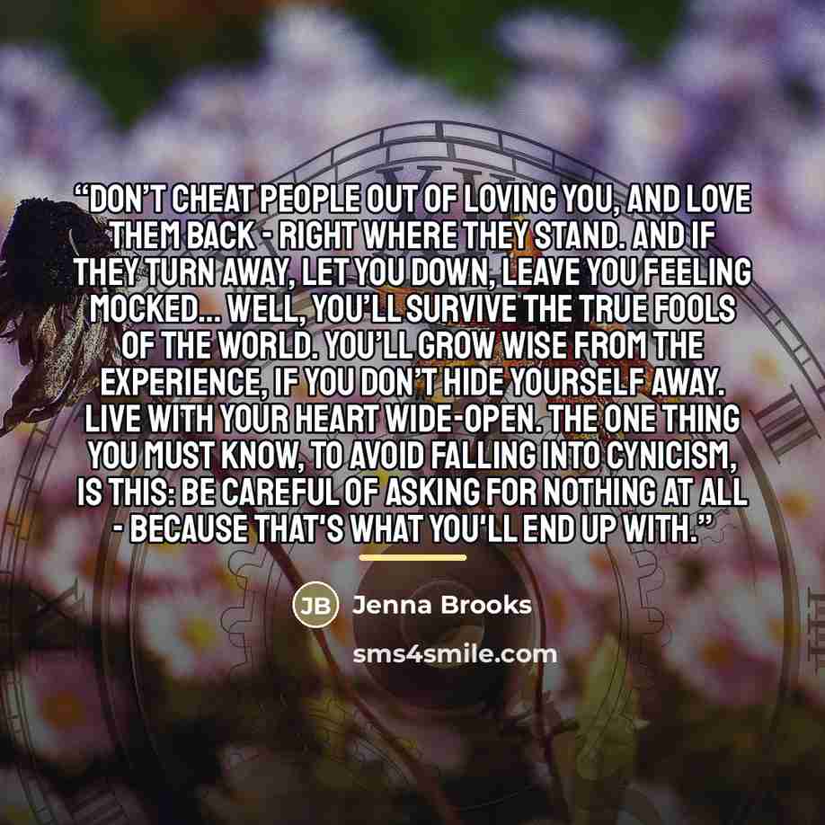 “Don’t cheat people out of loving you, and love them back - right where they stand. And if they turn away, let you down, leave you feeling mocked… Well, you’ll survive the true fools of the world. You’ll grow wise from the experience, if you don’t hide yourself away. Live with your heart wide-open…” quote by Jenna Brooks