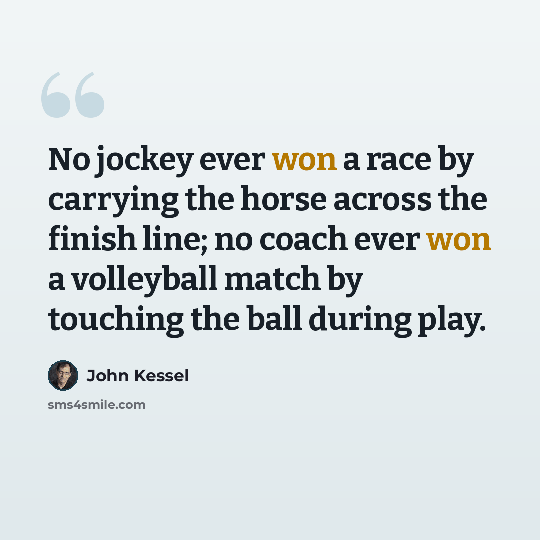 “No jockey ever won a race by carrying the horse across the finish line; no coach ever won a volleyball match by touching the ball during play.” quote by John Kessel