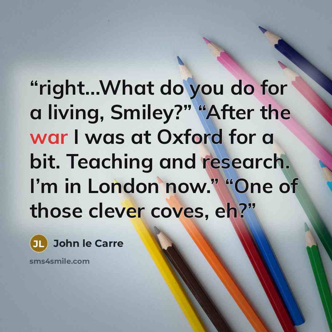 “right…What do you do for a living, Smiley?” “After the war I was at Oxford for a bit. Teaching and research. I’m in London now.” “One of those clever coves, eh?” quote by John le Carré