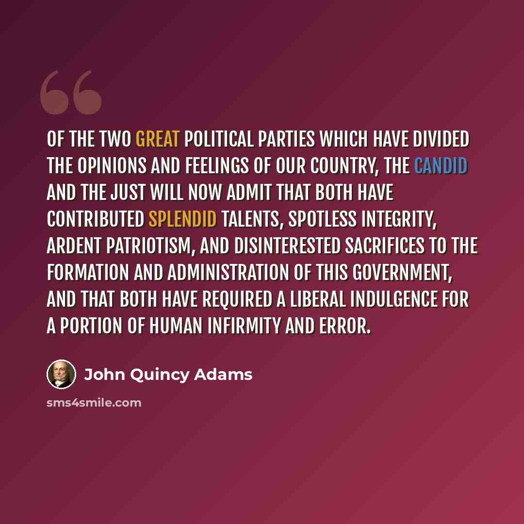 “Of the two great political parties which have divided the opinions and feelings of our country, the candid and the just will now admit that both have contributed splendid talents, spotless integrity, ardent patriotism, and disinterested sacrifices to the formation and administration of this…” quote by John Quincy Adams