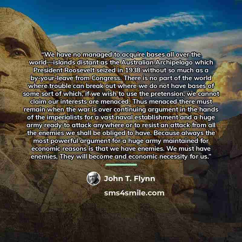 “We have no managed to acquire bases all over the world—islands distant as the Australian Archipelago which President Roosevelt seized in 1938 without so much as a by-your-leave from Congress. There is no part of the world where trouble can break out where we do not have bases of some sort of…” quote by John T. Flynn
