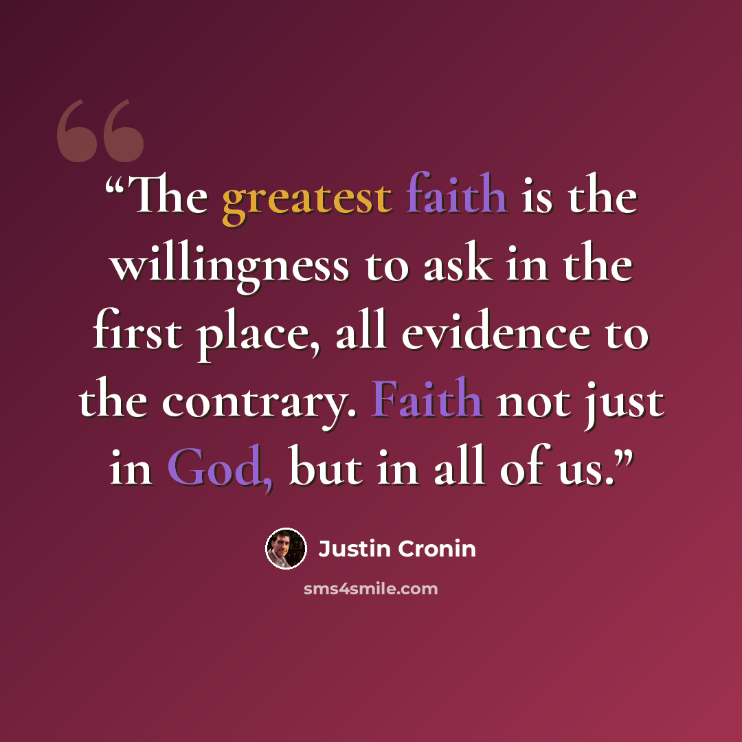 “The greatest faith is the willingness to ask in the first place, all evidence to the contrary. Faith not just in God, but in all of us.” quote by Justin Cronin