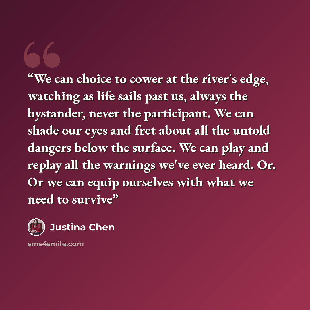 “We can choice to cower at the river's edge, watching as life sails past us, always the bystander, never the participant. We can shade our eyes and fret about all the untold dangers below the surface. We can play and replay all the warnings we've ever heard. Or. Or we can equip ourselves with what…” quote by Justina Chen