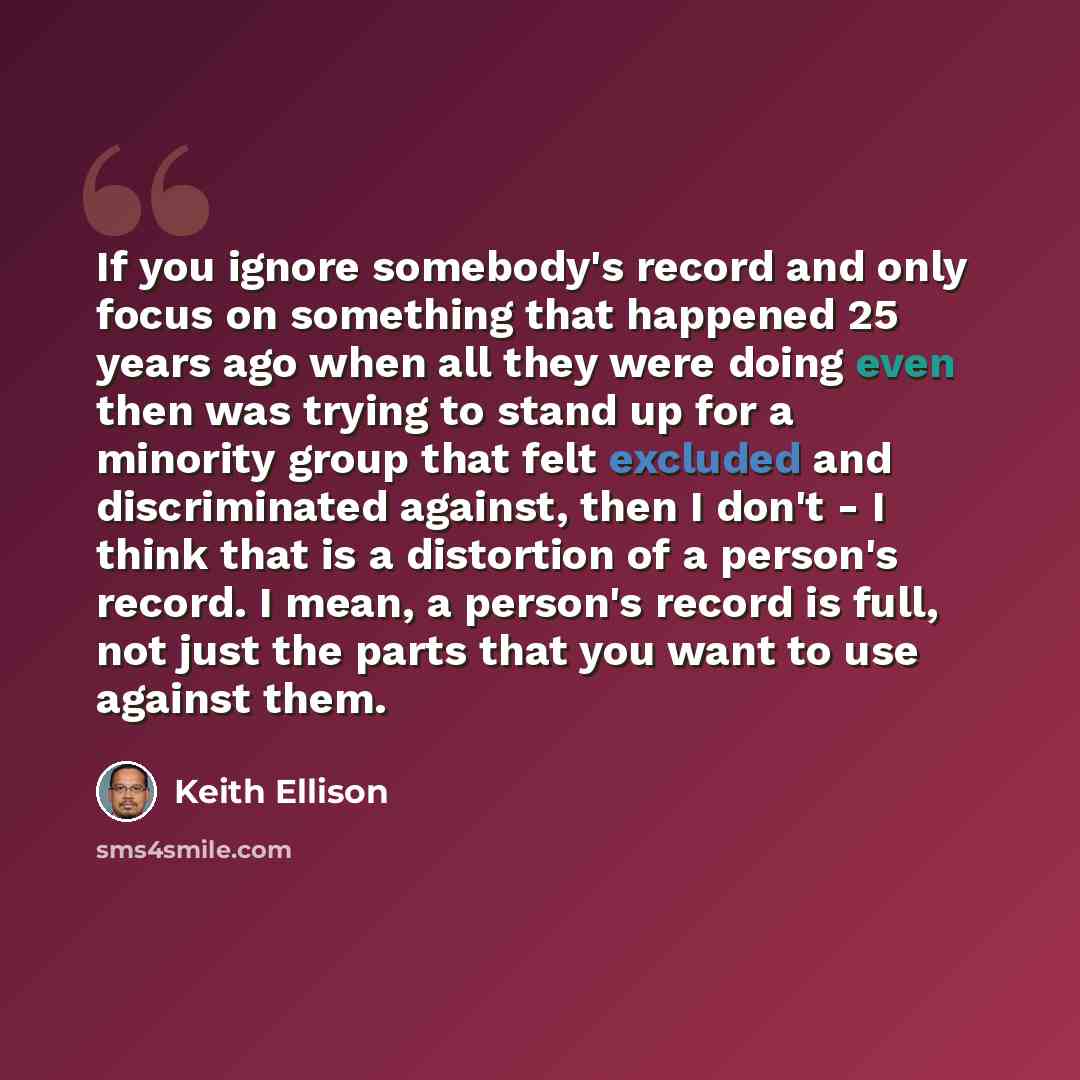 “If you ignore somebody's record and only focus on something that happened 25 years ago when all they were doing even then was trying to stand up for a minority group that felt excluded and discriminated against, then I don't - I think that is a distortion of a person's record. I mean, a person's…” quote by Keith Ellison