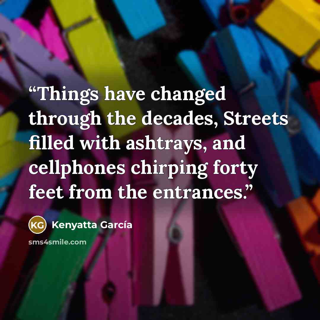“Things have changed through the decades, Streets filled with ashtrays, and cellphones chirping forty feet from the entrances.” quote by Kenyatta García