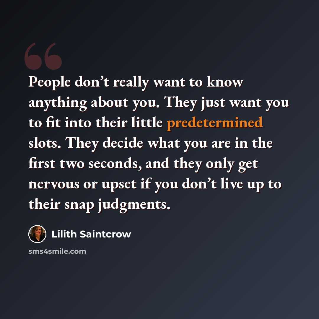“People don’t really want to know anything about you. They just want you to fit into their little predetermined slots. They decide what you are in the first two seconds, and they only get nervous or upset if you don’t live up to their snap judgments.” quote by Lilith Saintcrow