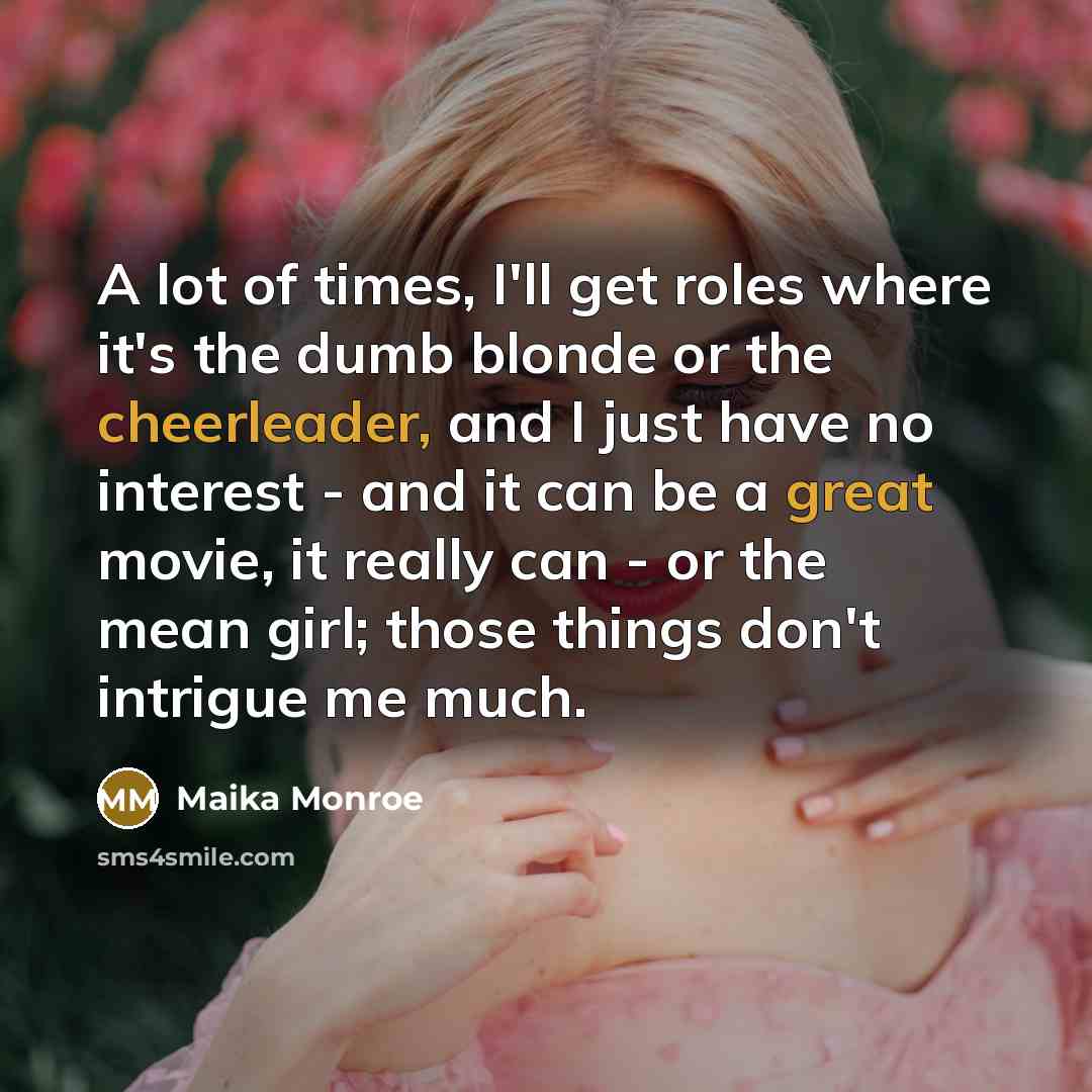 “A lot of times, I'll get roles where it's the dumb blonde or the cheerleader, and I just have no interest - and it can be a great movie, it really can - or the mean girl; those things don't intrigue me much.” quote by Maika Monroe
