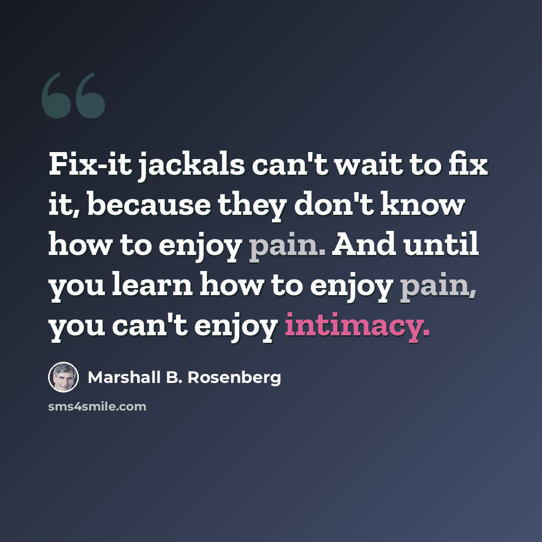 “Fix-it jackals can't wait to fix it, because they don't know how to enjoy pain. And until you learn how to enjoy pain, you can't enjoy intimacy.” quote by Marshall B. Rosenberg