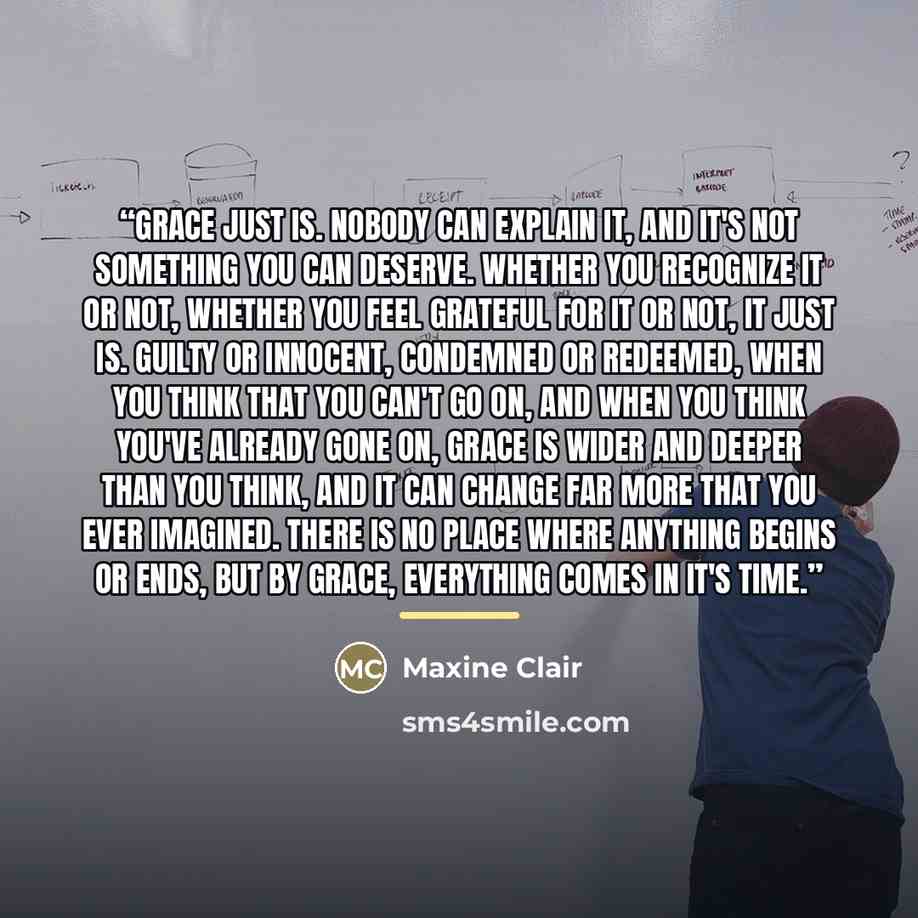 “Grace just is. Nobody can explain it, and it's not something you can deserve. Whether you recognize it or not, whether you feel grateful for it or not, it just is. Guilty or innocent, condemned or redeemed, when you think that you can't go on, and when you think you've already gone on, grace is…” quote by Maxine Clair