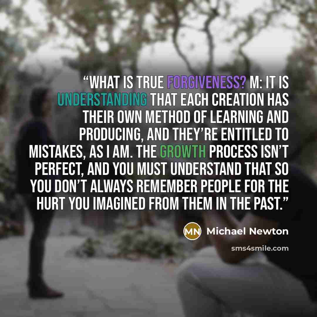 “What is true forgiveness? M: It is understanding that each creation has their own method of learning and producing, and they’re entitled to mistakes, as I am. The growth process isn’t perfect, and you must understand that so you don’t always remember people for the hurt you imagined from them in…” quote by Michael Newton