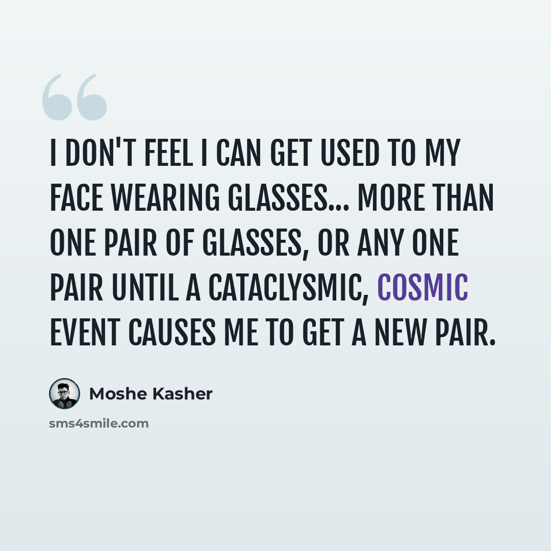 “I don't feel I can get used to my face wearing glasses... more than one pair of glasses, or any one pair until a cataclysmic, cosmic event causes me to get a new pair.” quote by Moshe Kasher