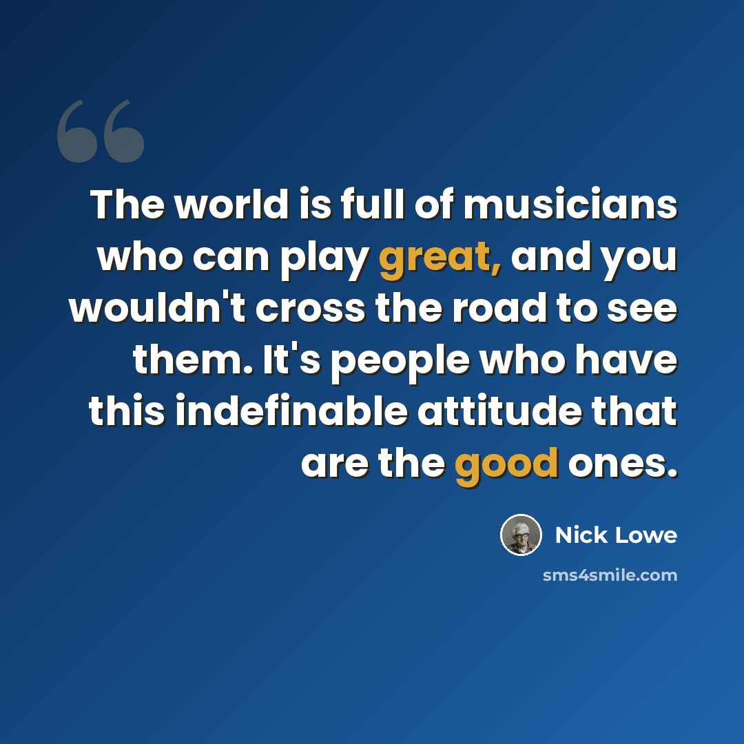 “The world is full of musicians who can play great, and you wouldn't cross the road to see them. It's people who have this indefinable attitude that are the good ones.” quote by Nick Lowe