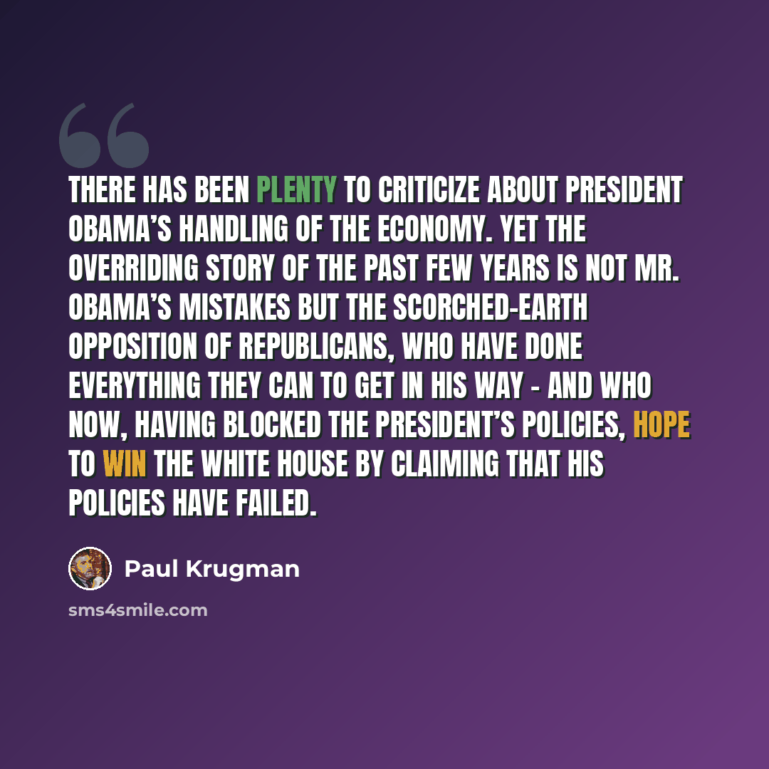 “There has been plenty to criticize about President Obama’s handling of the economy. Yet the overriding story of the past few years is not Mr. Obama’s mistakes but the scorched-earth opposition of Republicans, who have done everything they can to get in his way - and who now, having blocked the…” quote by Paul Krugman