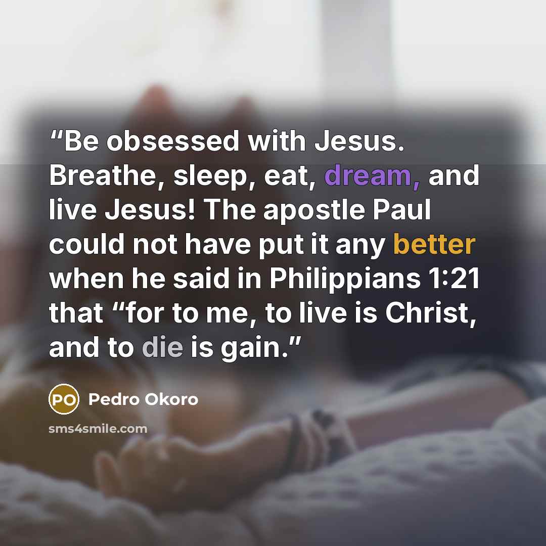 “Be obsessed with Jesus. Breathe, sleep, eat, dream, and live Jesus! The apostle Paul could not have put it any better when he said in Philippians 1:21 that “for to me, to live is Christ, and to die is gain.” quote by Pedro Okoro