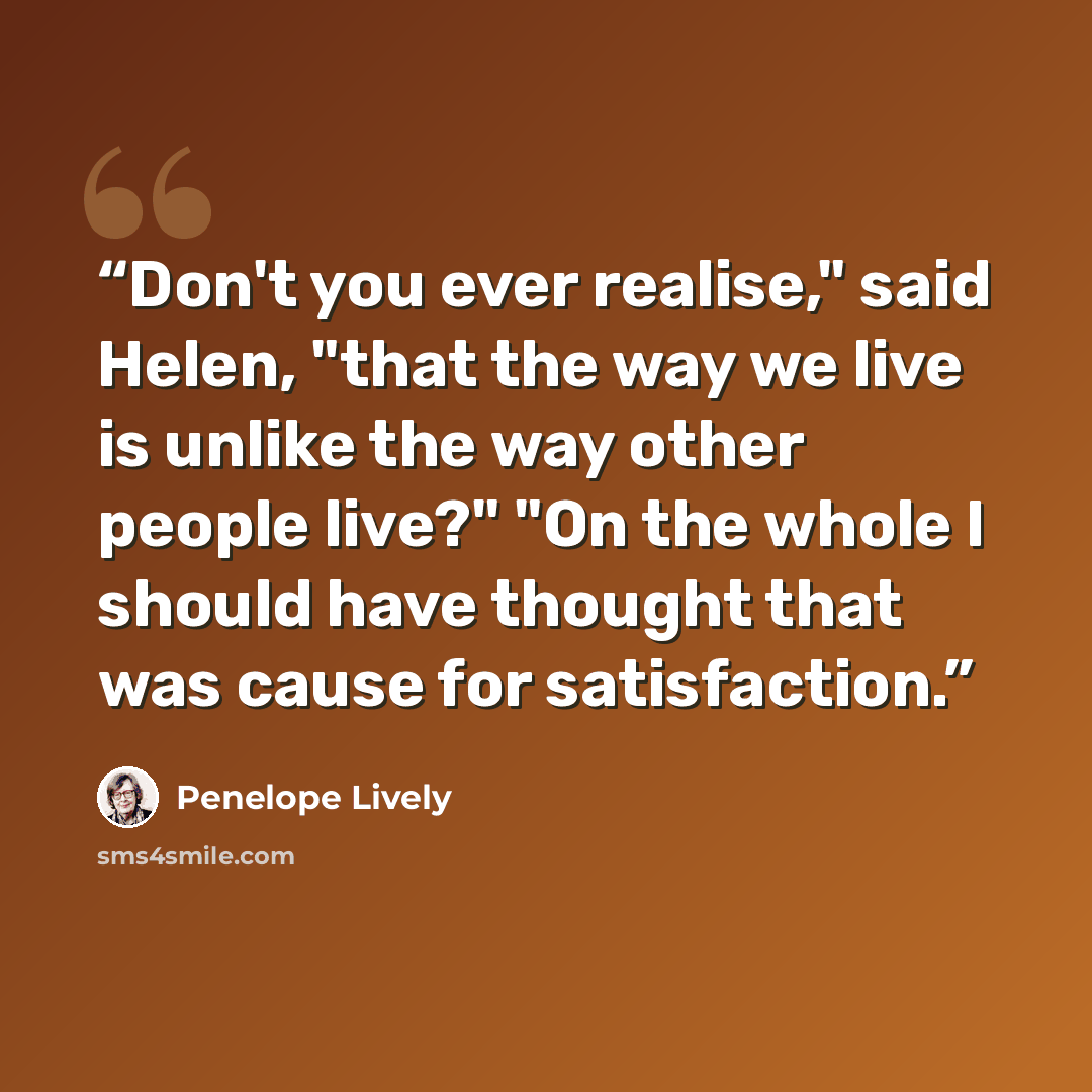 “Don't you ever realise," said Helen, "that the way we live is unlike the way other people live?" "On the whole I should have thought that was cause for satisfaction.” quote by Penelope Lively