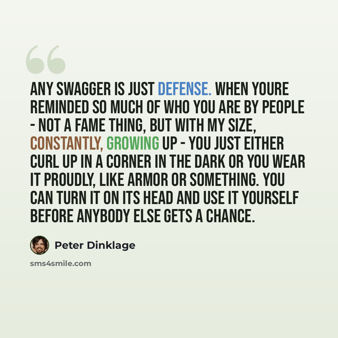 “Any swagger is just defense. When youre reminded so much of who you are by people - not a fame thing, but with my size, constantly, growing up - you just either curl up in a corner in the dark or you wear it proudly, like armor or something. You can turn it on its head and use it yourself before…” quote by Peter Dinklage