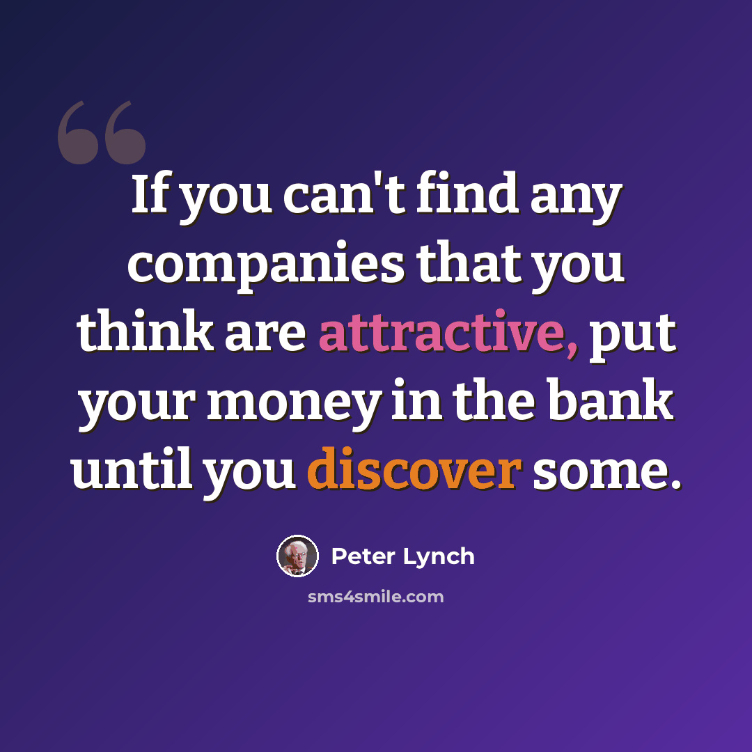 “If you can't find any companies that you think are attractive, put your money in the bank until you discover some.” quote by Peter Lynch