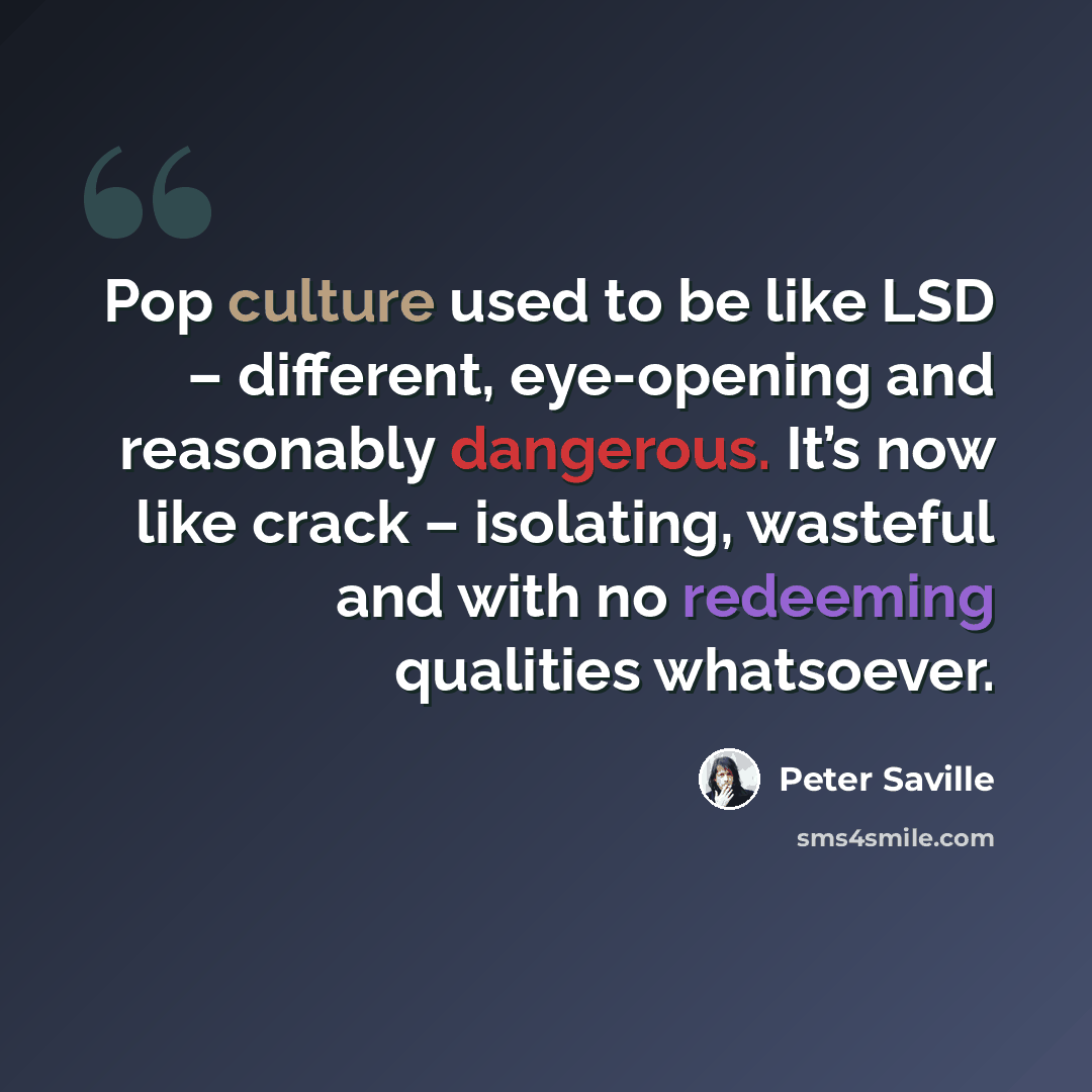 “Pop culture used to be like LSD – different, eye-opening and reasonably dangerous. It’s now like crack – isolating, wasteful and with no redeeming qualities whatsoever.” quote by Peter Saville