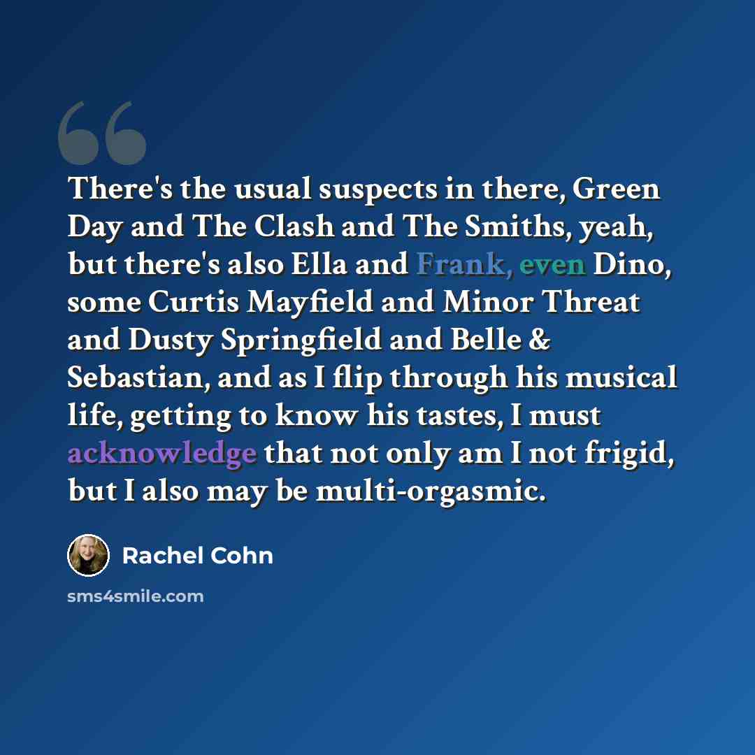 “There's the usual suspects in there, Green Day and The Clash and The Smiths, yeah, but there's also Ella and Frank, even Dino, some Curtis Mayfield and Minor Threat and Dusty Springfield and Belle & Sebastian, and as I flip through his musical life, getting to know his tastes, I must acknowledge…” quote by Rachel Cohn