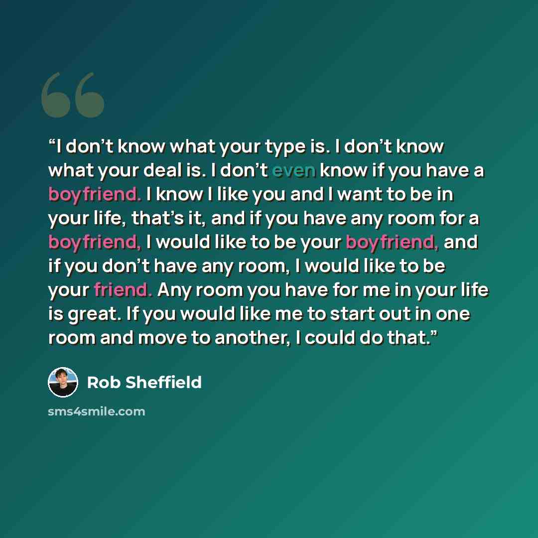 “I don’t know what your type is. I don’t know what your deal is. I don’t even know if you have a boyfriend. I know I like you and I want to be in your life, that’s it, and if you have any room for a boyfriend, I would like to be your boyfriend, and if you don’t have any room, I would like to be…” quote by Rob Sheffield
