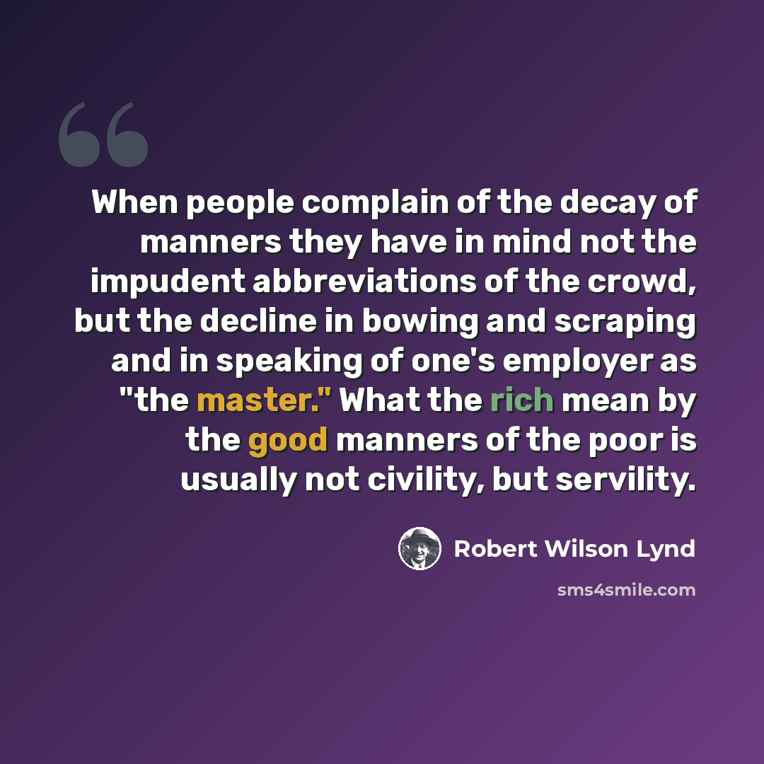 “When people complain of the decay of manners they have in mind not the impudent abbreviations of the crowd, but the decline in bowing and scraping and in speaking of one's employer as "the master." What the rich mean by the good manners of the poor is usually not civility, but servility.” quote by Robert Wilson Lynd