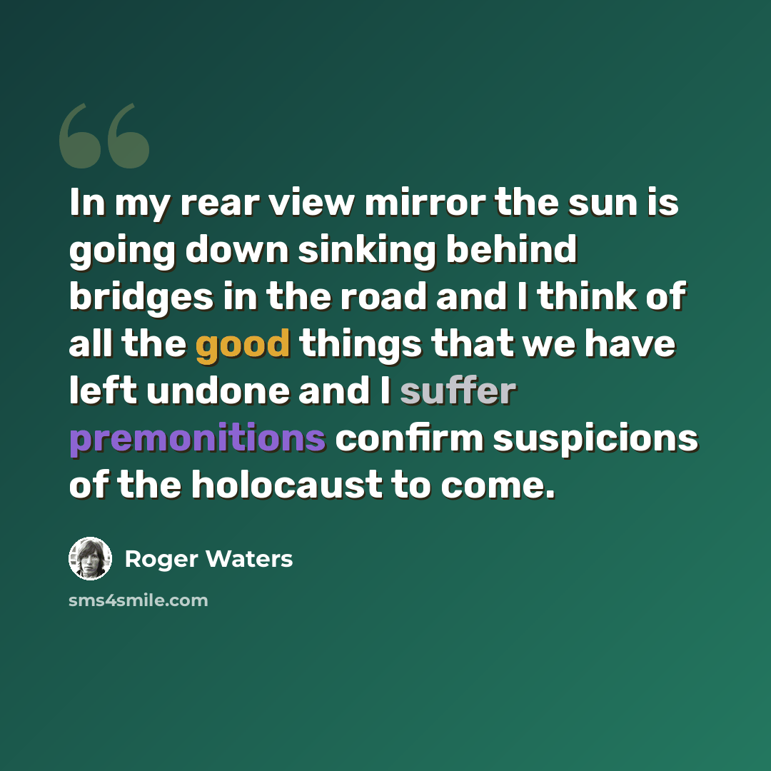 “In my rear view mirror the sun is going down sinking behind bridges in the road and I think of all the good things that we have left undone and I suffer premonitions confirm suspicions of the holocaust to come.” quote by Roger Waters