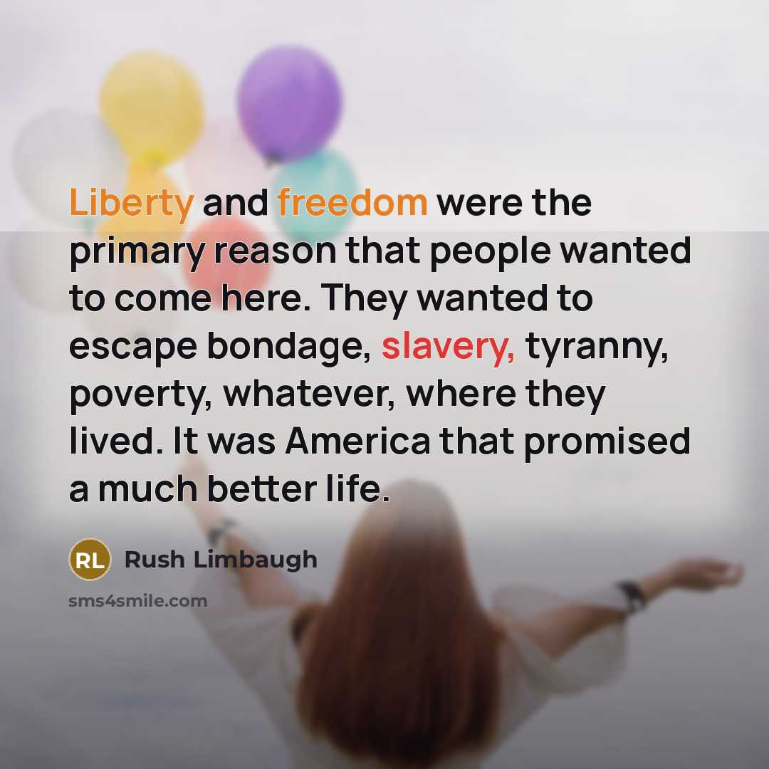 “Liberty and freedom were the primary reason that people wanted to come here. They wanted to escape bondage, slavery, tyranny, poverty, whatever, where they lived. It was America that promised a much better life.” quote by Rush Limbaugh