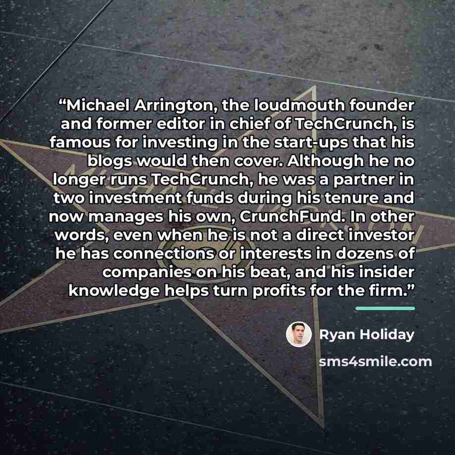 “Michael Arrington, the loudmouth founder and former editor in chief of TechCrunch, is famous for investing in the start-ups that his blogs would then cover. Although he no longer runs TechCrunch, he was a partner in two investment funds during his tenure and now manages his own, CrunchFund. In…” quote by Ryan Holiday