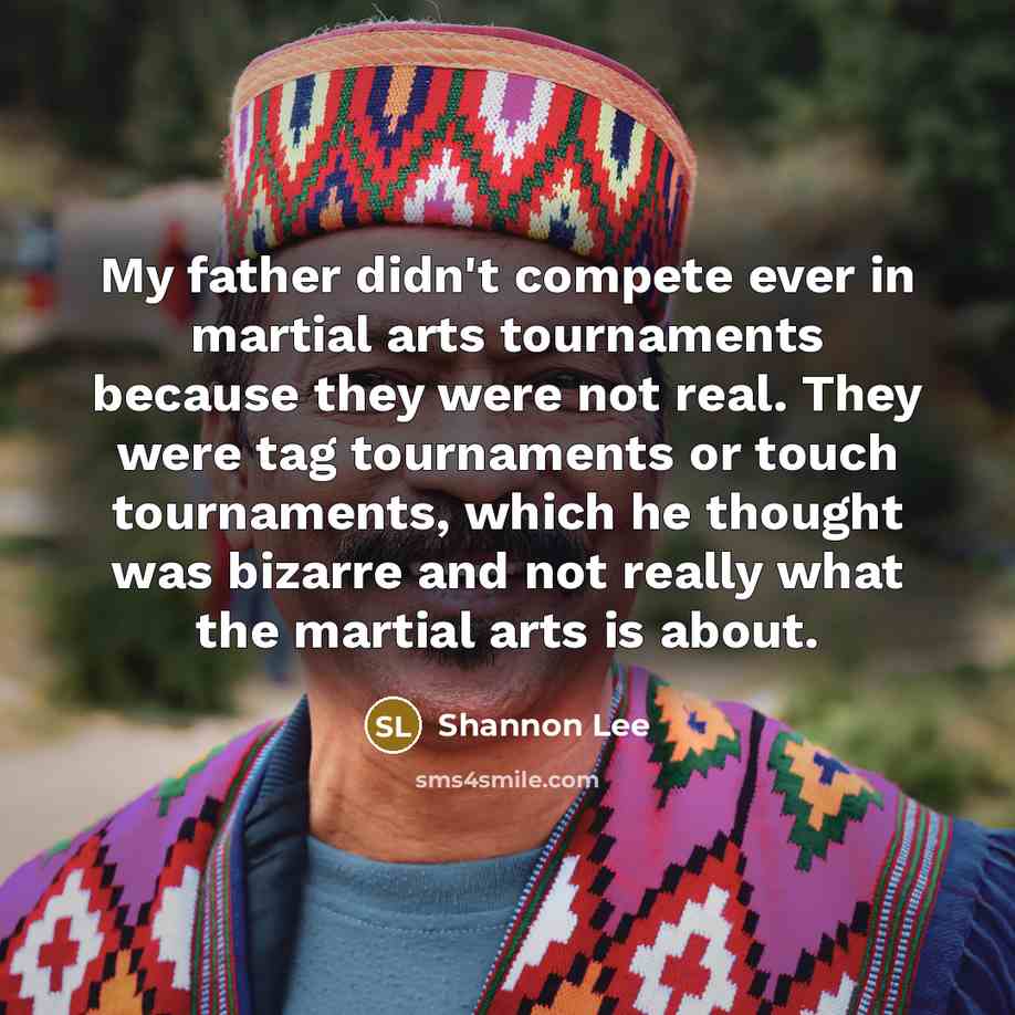 “My father didn't compete ever in martial arts tournaments because they were not real. They were tag tournaments or touch tournaments, which he thought was bizarre and not really what the martial arts is about.” quote by Shannon Lee