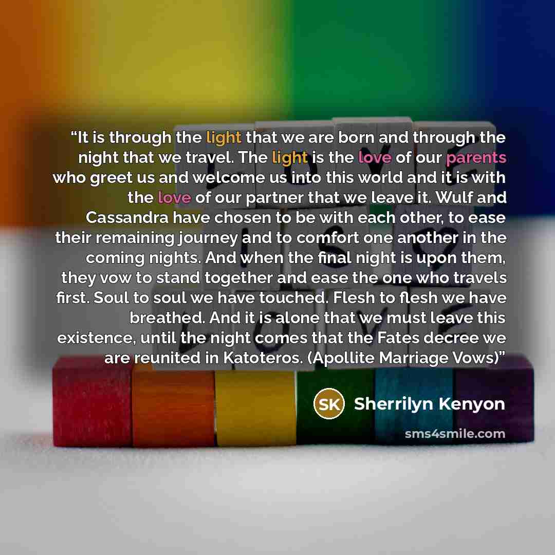 “It is through the light that we are born and through the night that we travel. The light is the love of our parents who greet us and welcome us into this world and it is with the love of our partner that we leave it. Wulf and Cassandra have chosen to be with each other, to ease their remaining…” quote by Sherrilyn Kenyon